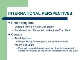 INTERNATIONAL PERSPECTIVES United Kingdom Derived from Sir Hilary Jenkinson Fundamental difference in definition of “archival” Canada Total Archives Responsibility for both public and private archives Macro-appraisal Planned, research-based, top-down, functions-centered approach centered on the citizen’s interaction with the state 
