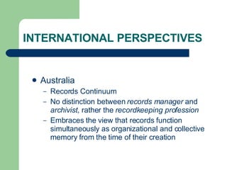 INTERNATIONAL PERSPECTIVES Australia Records Continuum No distinction between  records manager  and  archivist,  rather the  recordkeeping profession Embraces the view that records function simultaneously as organizational and collective memory from the time of their creation 