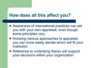How does all this affect you? Awareness of international practices can aid you with your own appraisal, even though some principles vary Knowing various approaches to appraisal, you can more easily decide which will fit your institution Reference to underlying theory will support your decisions within your organization 
