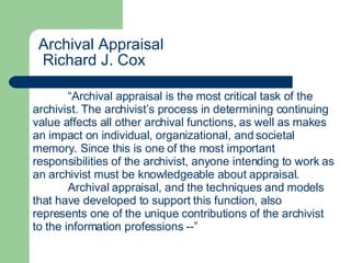                                         Archival Appraisal   Richard J. Cox                             “ Archival appraisal is the most critical task of the archivist. The archivist’s process in determining continuing value affects all other archival functions, as well as makes an impact on individual, organizational, and societal memory. Since this is one of the most important responsibilities of the archivist, anyone intending to work as an archivist must be knowledgeable about appraisal. Archival appraisal, and the techniques and models that have developed to support this function, also represents one of the unique contributions of the archivist to the information professions --”  