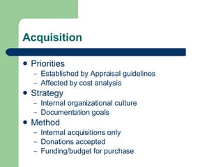 Acquisition Priorities Established by Appraisal guidelines Affected by cost analysis Strategy Internal organizational culture Documentation goals Method Internal acquisitions only Donations accepted Funding/budget for purchase 