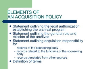 ELEMENTS OF  AN ACQUISITION POLICY Statement outlining the legal authorization establishing the archival program Statement outlining the general role and mission of the archives Statement outlining acquisition responsibility for  records of the sponsoring body  records related to the functions of the sponsoring body  records generated from other sources Definition of terms 