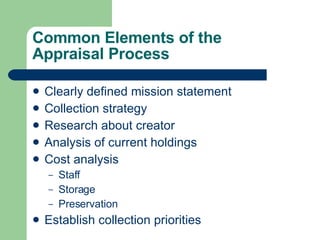 Common Elements of the  Appraisal Process Clearly defined mission statement  Collection strategy Research about creator Analysis of current holdings Cost analysis Staff Storage Preservation Establish collection priorities 