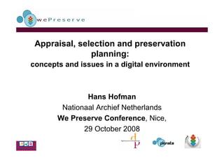 Appraisal, selection and preservation
               planning:
concepts and issues in a digital environment



               Hans Hofman
        Nationaal Archief Netherlands
       We Preserve Conference, Nice,
              29 October 2008
 
