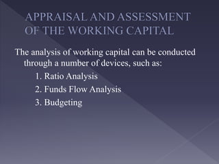 The analysis of working capital can be conducted
through a number of devices, such as:
1. Ratio Analysis
2. Funds Flow Analysis
3. Budgeting
 