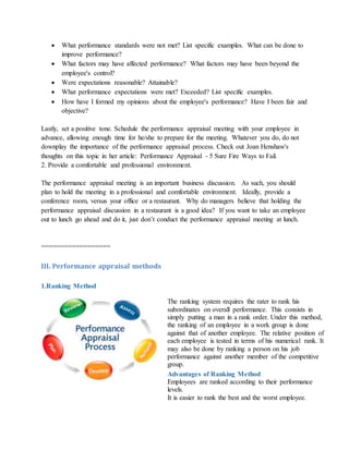  What performance standards were not met? List specific examples. What can be done to
improve performance?
 What factors may have affected performance? What factors may have been beyond the
employee's control?
 Were expectations reasonable? Attainable?
 What performance expectations were met? Exceeded? List specific examples.
 How have I formed my opinions about the employee's performance? Have I been fair and
objective?
Lastly, set a positive tone. Schedule the performance appraisal meeting with your employee in
advance, allowing enough time for he/she to prepare for the meeting. Whatever you do, do not
downplay the importance of the performance appraisal process. Check out Joan Henshaw's
thoughts on this topic in her article: Performance Appraisal - 5 Sure Fire Ways to Fail.
2. Provide a comfortable and professional environment.
The performance appraisal meeting is an important business discussion. As such, you should
plan to hold the meeting in a professional and comfortable environment. Ideally, provide a
conference room, versus your office or a restaurant. Why do managers believe that holding the
performance appraisal discussion in a restaurant is a good idea? If you want to take an employee
out to lunch go ahead and do it, just don’t conduct the performance appraisal meeting at lunch.
==================
III. Performance appraisal methods
1.Ranking Method
The ranking system requires the rater to rank his
subordinates on overall performance. This consists in
simply putting a man in a rank order. Under this method,
the ranking of an employee in a work group is done
against that of another employee. The relative position of
each employee is tested in terms of his numerical rank. It
may also be done by ranking a person on his job
performance against another member of the competitive
group.
Advantages of Ranking Method
i. Employees are ranked according to their performance
levels.
ii. It is easier to rank the best and the worst employee.
 