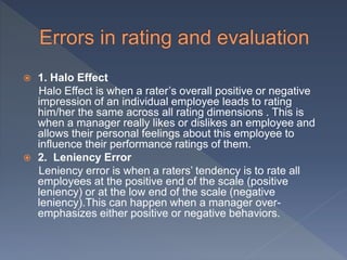  1. Halo Effect
Halo Effect is when a rater’s overall positive or negative
impression of an individual employee leads to rating
him/her the same across all rating dimensions . This is
when a manager really likes or dislikes an employee and
allows their personal feelings about this employee to
influence their performance ratings of them.
 2. Leniency Error
Leniency error is when a raters’ tendency is to rate all
employees at the positive end of the scale (positive
leniency) or at the low end of the scale (negative
leniency).This can happen when a manager over-
emphasizes either positive or negative behaviors.
 