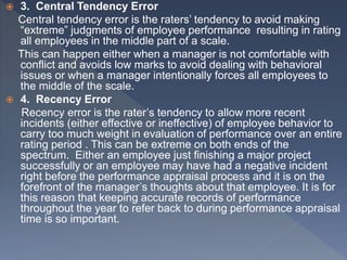  3. Central Tendency Error
Central tendency error is the raters’ tendency to avoid making
“extreme” judgments of employee performance resulting in rating
all employees in the middle part of a scale.
This can happen either when a manager is not comfortable with
conflict and avoids low marks to avoid dealing with behavioral
issues or when a manager intentionally forces all employees to
the middle of the scale.
 4. Recency Error
Recency error is the rater’s tendency to allow more recent
incidents (either effective or ineffective) of employee behavior to
carry too much weight in evaluation of performance over an entire
rating period . This can be extreme on both ends of the
spectrum. Either an employee just finishing a major project
successfully or an employee may have had a negative incident
right before the performance appraisal process and it is on the
forefront of the manager’s thoughts about that employee. It is for
this reason that keeping accurate records of performance
throughout the year to refer back to during performance appraisal
time is so important.
 