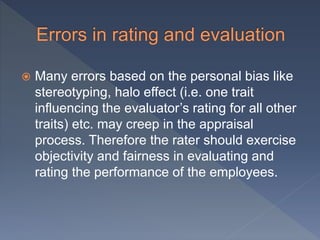  Many errors based on the personal bias like
stereotyping, halo effect (i.e. one trait
influencing the evaluator’s rating for all other
traits) etc. may creep in the appraisal
process. Therefore the rater should exercise
objectivity and fairness in evaluating and
rating the performance of the employees.
 