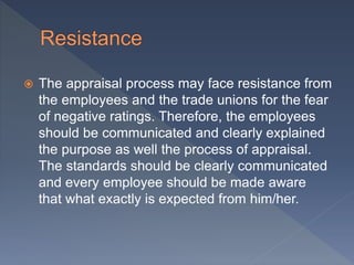  The appraisal process may face resistance from
the employees and the trade unions for the fear
of negative ratings. Therefore, the employees
should be communicated and clearly explained
the purpose as well the process of appraisal.
The standards should be clearly communicated
and every employee should be made aware
that what exactly is expected from him/her.
 