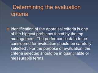  Identification of the appraisal criteria is one
of the biggest problems faced by the top
management. The performance data to be
considered for evaluation should be carefully
selected . For the purpose of evaluation, the
criteria selected should be in quantifiable or
measurable terms.
 