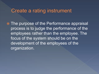  The purpose of the Performance appraisal
process is to judge the performance of the
employees rather than the employee. The
focus of the system should be on the
development of the employees of the
organization.
 