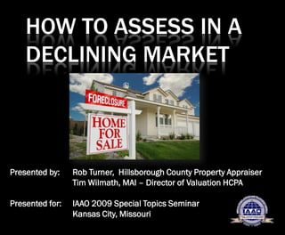 HOW TO ASSESS IN A
    DECLINING MARKET



Presented by:    Rob Turner, Hillsborough County Property Appraiser
                 Tim Wilmath, MAI – Director of Valuation HCPA

Presented for:   IAAO 2009 Special Topics Seminar
                 Kansas City, Missouri
 