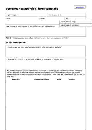 usage guide
performance appraisal form template

 org/division/dept:                                             location/based at:

 name:                                           position:                               ref:

                                                                                  year or period covered: of service:
                                                                                           time in present position:
                                                                                                    length

                                                                                  appraisalappraisaltime:
                                                                                            date & appraiser:
                                                                                                      venue:
 A1 State your understanding of your main duties and responsibilities.




Part A Appraisee to complete before the interview and return to the appraiser by (date)

A2 Discussion points:

 1. Has the past year been good/bad/satisfactory or otherwise for you, and why?




 2. What do you consider to be your most important achievements of the past year?




 A3 List the objectives you set out to achieve in the past 12 months (or the period covered by this appraisal)
 3. What do you like and dislike about working for this organisation?
 with the measures or standards agreed - against each comment on achievement or otherwise, with reasons
 where appropriate. Score the performance against each objective (1-3 = poor, 4-6 = satisfactory, 7-9 = good, 10
 = excellent):
         objective                        measure/standard                  score            comment

 4. What elements of your job do you find most difficult?




 5. What elements of your job interest you the most, and least?




 6. What do you consider to be your most important aims and tasks in the next year?
 9.
 8. What kind of training/experiences would to be doing in the next year? Not just job-skills - also your natural
         sort of work or job would you like benefit you one/two/five years time?
 7. What actionpersonal passions you'd likeyour performance and your work can benefit from these.
 strengths and could be taken to improve to develop - you in your current position by you, and your boss?
 