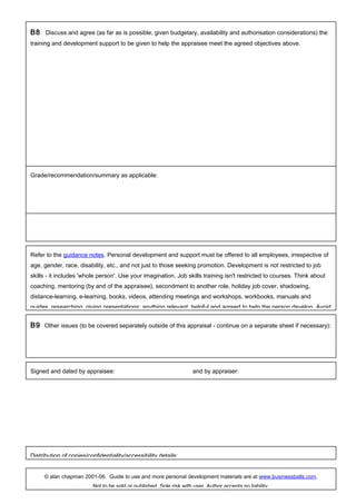 B8 Discuss and agree (as far as is possible, given budgetary, availability and authorisation considerations) the
training and development support to be given to help the appraisee meet the agreed objectives above.
Refer to the guidance notes. Personal development and support must be offered to all employees, irrespective of
age, gender, race, disability, etc., and not just to those seeking promotion. Development is not restricted to job
skills - it includes 'whole person'. Use your imagination. Job skills training isn't restricted to courses. Think about
coaching, mentoring (by and of the appraisee), secondment to another role, holiday job cover, shadowing,
distance-learning, e-learning, books, videos, attending meetings and workshops, workbooks, manuals and
guides, researching, giving presentations; anything relevant, helpful and agreed to help the person develop. Avoid
B9 Other issues (to be covered separately outside of this appraisal - continue on a separate sheet if necessary):
Signed and dated by appraisee: and by appraiser:
Distribution of copies/confidentiality/accessibility details:
© alan chapman 2001-06. Guide to use and more personal development materials are at www.businessballs.com.
Not to be sold or published. Sole risk with user. Author accepts no liability.
Grade/recommendation/summary as applicable:
 