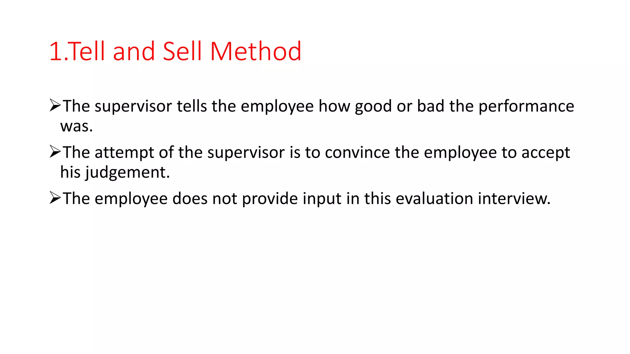 1.Tell and Sell Method
The supervisor tells the employee how good or bad the performance
was.
The attempt of the supervisor is to convince the employee to accept
his judgement.
The employee does not provide input in this evaluation interview.
 