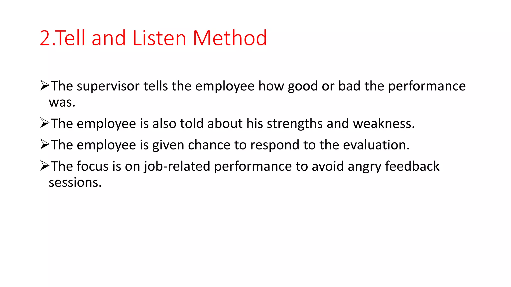 2.Tell and Listen Method
The supervisor tells the employee how good or bad the performance
was.
The employee is also told about his strengths and weakness.
The employee is given chance to respond to the evaluation.
The focus is on job-related performance to avoid angry feedback
sessions.
 