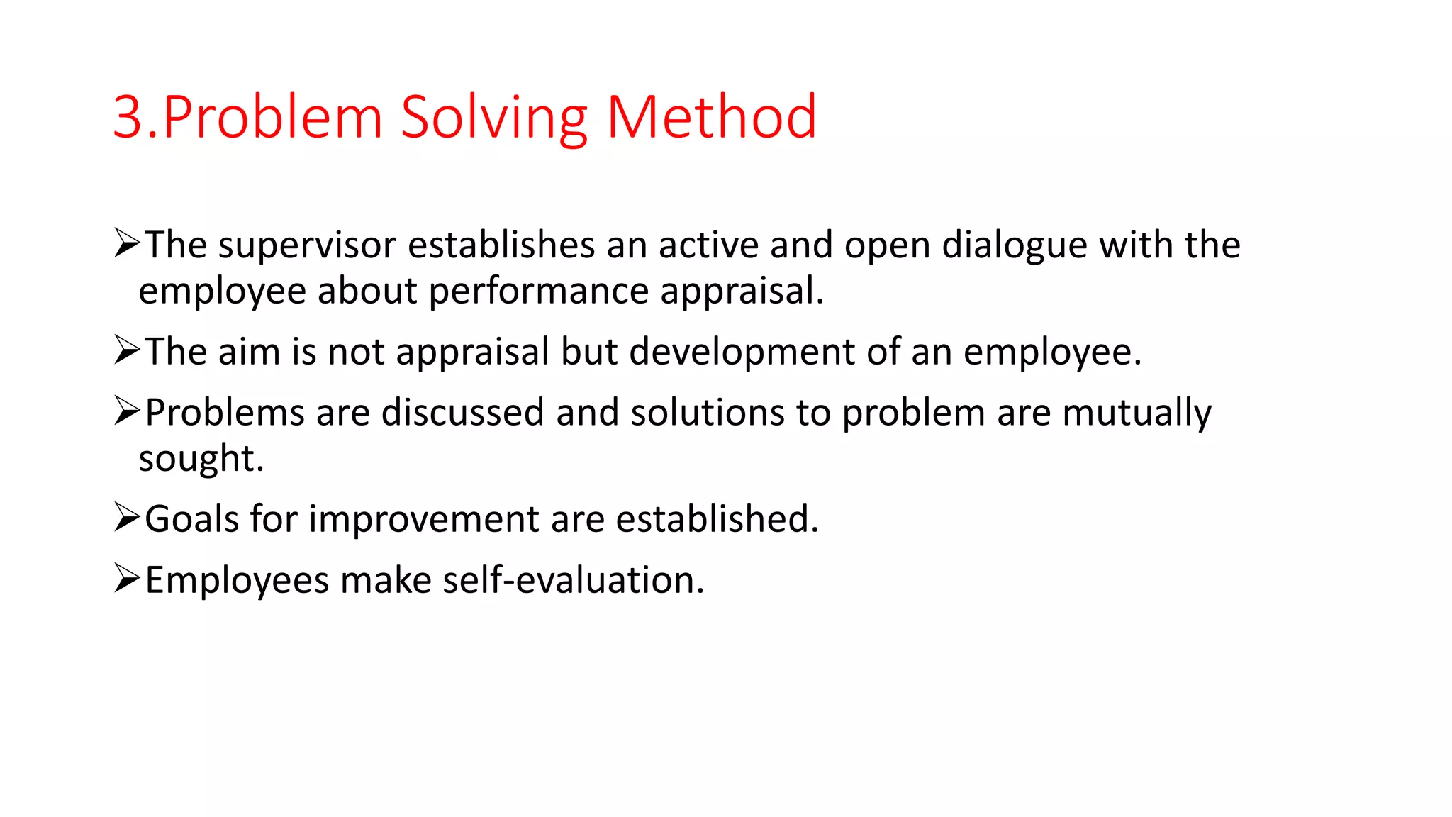 3.Problem Solving Method
The supervisor establishes an active and open dialogue with the
employee about performance appraisal.
The aim is not appraisal but development of an employee.
Problems are discussed and solutions to problem are mutually
sought.
Goals for improvement are established.
Employees make self-evaluation.
 