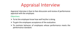 Appraisal Interview
Appraisal interview is face to face discussion and review of performance
appraisal with the employee.
Objectives:
 To let the employee know how well he/she is doing.
 To gain the employees acceptance of the evaluation.
 To maintain behavior of employees whose performance meets the
performance standard.
 