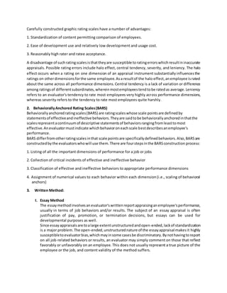 Carefully constructed graphic rating scales have a number of advantages: 
1. Standardization of content permitting comparison of employees. 
2. Ease of development use and relatively low development and usage cost. 
3. Reasonably high rater and ratee acceptance. 
A disadvantage of such rating scales is that they are susceptible to rating errors which result in inaccurate 
appraisals. Possible rating errors include halo effect, central tendency, severity, and leniency. The halo 
effect occurs when a rating on one dimension of an appraisal instrument substantially influences the 
ratings on other dimensions for the same employee. As a result of the halo effect, an employee is rated 
about the same across all performance dimensions. Central tendency is a lack of variation or difference 
among ratings of different subordinates, wherein most employees tend to be rated as average. Leniency 
refers to an evaluator's tendency to rate most employees very highly across performance dimensions, 
whereas severity refers to the tendency to rate most employees quite harshly. 
2. Behaviorally Anchored Rating Scales (BARS) 
Behaviorally anchored rating scales (BARS) are rating scales whose scale points are defined by 
statements of effective and ineffective behaviors. They are said to be behaviorally anchored in that the 
scales represent a continuum of descriptive statements of behaviors ranging from least to most 
effective. An evaluator must indicate which behavior on each scale best describes an employee's 
performance. 
BARS differ from other rating scales in that scale points are specifically defined behaviors. Also, BARS are 
constructed by the evaluators who will use them. There are four steps in the BARS construction process: 
1. Listing of all the important dimensions of performance for a job or jobs 
2. Collection of critical incidents of effective and ineffective behavior 
3. Classification of effective and ineffective behaviors to appropriate performance dimensions 
4. Assignment of numerical values to each behavior within each dimension (i.e., scaling of behavioral 
anchors) 
3. Written Method: 
I. Essay Method 
The essay method involves an evaluator's written report appraising an employee's performance, 
usually in terms of job behaviors and/or results. The subject of an essay appraisal is often 
justification of pay, promotion, or termination decisions, but essays can be used for 
developmental purposes as well. 
Since essay appraisals are to a large extent unstructured and open-ended, lack of standardization 
is a major problem. The open-ended, unstructured nature of the essay appraisal makes it highly 
susceptible to evaluator bias, which may in some cases be discriminatory. By not having to report 
on all job-related behaviors or results, an evaluator may simply comment on those that reflect 
favorably or unfavorably on an employee. This does not usually represent a true picture of the 
employee or the job, and content validity of the method suffers. 
 