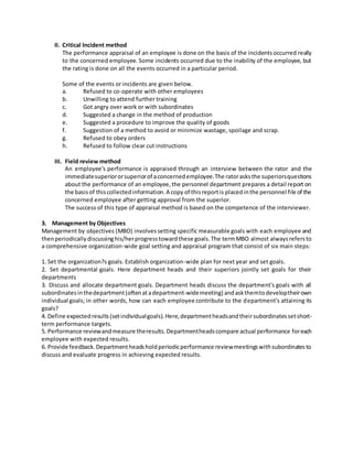 II. Critical Incident method 
The performance appraisal of an employee is done on the basis of the incidents occurred really 
to the concerned employee. Some incidents occurred due to the inability of the employee, but 
the rating is done on all the events occurred in a particular period. 
Some of the events or incidents are given below. 
a. Refused to co-operate with other employees 
b. Unwilling to attend further training 
c. Got angry over work or with subordinates 
d. Suggested a change in the method of production 
e. Suggested a procedure to improve the quality of goods 
f. Suggestion of a method to avoid or minimize wastage, spoilage and scrap. 
g. Refused to obey orders 
h. Refused to follow clear cut instructions 
III. Field review method 
An employee’s performance is appraised through an interview between the rator and the 
immediate superior or superior of a concerned employee. The rator asks the superiors questions 
about the performance of an employee, the personnel department prepares a detail report on 
the basis of this collected information. A copy of this report is placed in the personnel file of the 
concerned employee after getting approval from the superior. 
The success of this type of appraisal method is based on the competence of the interviewer. 
3. Management by Objectives 
Management by objectives (MBO) involves setting specific measurable goals with each employee and 
then periodically discussing his/her progress toward these goals. The term MBO almost always refers to 
a comprehensive organization-wide goal setting and appraisal program that consist of six main steps: 
1. Set the organization?s goals. Establish organization-wide plan for next year and set goals. 
2. Set departmental goals. Here department heads and their superiors jointly set goals for their 
departments 
3. Discuss and allocate department goals. Department heads discuss the department's goals with all 
subordinates in the department (often at a department-wide meeting) and ask them to develop their own 
individual goals; in other words, how can each employee contribute to the department's attaining its 
goals? 
4. Define expected results (set individual goals). Here, department heads and their subordinates set short-term 
performance targets. 
5. Performance review and measure the results. Department heads compare actual performance for each 
employee with expected results. 
6. Provide feedback. Department heads hold periodic performance review meetings with subordinates to 
discuss and evaluate progress in achieving expected results. 
