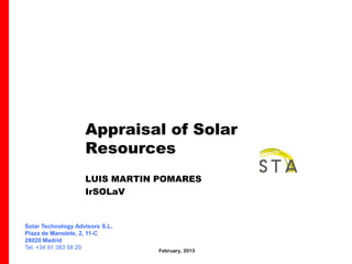 Appraisal of Solar
                    Resources
                    LUIS MARTIN POMARES
                    IrSOLaV


Solar Technology Advisors S.L.
Plaza de Manolete, 2, 11-C
28020 Madrid
Tel. +34 91 383 58 20
                                 February, 2013
 
