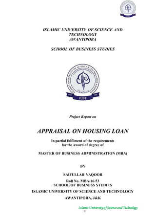 IslamicUniversityof ScienceandTechnology
1
ISLAMIC UNIVERSITY OF SCIENCE AND
TECHNOLOGY
AWANTIPORA
SCHOOL OF BUSINESS STUDIES
Project Report on
APPRAISAL ON HOUSING LOAN
In partial fulfilment of the requirements
for the award of degree of
MASTER OF BUSINESS ADMINISTRATION (MBA)
BY
SAIFULLAH YAQOOB
Roll No. MBA-16-53
SCHOOL OF BUSINESS STUDIES
ISLAMIC UNIVERSITY OF SCIENCE AND TECHNOLOGY
AWANTIPORA, J&K
 