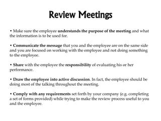 Review Meetings
• Make sure the employee understands the purpose of the meeting and what
the information is to be used for.
• Communicate the message that you and the employee are on the same side
and you are focused on working with the employee and not doing something
to the employee.
• Share with the employee the responsibility of evaluating his or her
performance.
• Draw the employee into active discussion. In fact, the employee should be
doing most of the talking throughout the meeting.
• Comply with any requirements set forth by your company (e.g. completing
a set of forms provided) while trying to make the review process useful to you
and the employee.
 