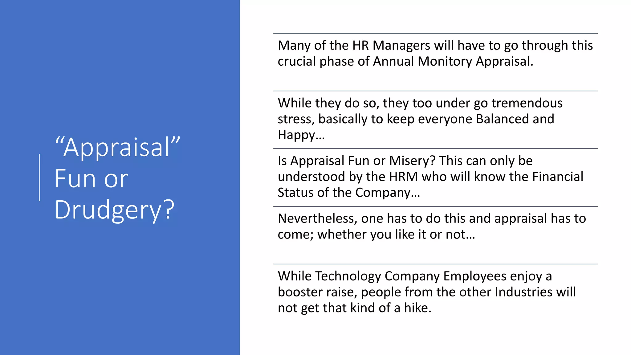 “Appraisal”
Fun or
Drudgery?
Many of the HR Managers will have to go through this
crucial phase of Annual Monitory Appraisal.
While they do so, they too under go tremendous
stress, basically to keep everyone Balanced and
Happy…
Is Appraisal Fun or Misery? This can only be
understood by the HRM who will know the Financial
Status of the Company…
Nevertheless, one has to do this and appraisal has to
come; whether you like it or not…
While Technology Company Employees enjoy a
booster raise, people from the other Industries will
not get that kind of a hike.