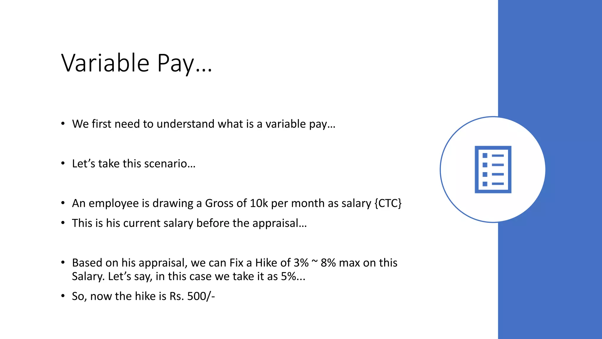 Variable Pay…
• We first need to understand what is a variable pay…
• Let’s take this scenario…
• An employee is drawing a Gross of 10k per month as salary {CTC}
• This is his current salary before the appraisal…
• Based on his appraisal, we can Fix a Hike of 3% ~ 8% max on this
Salary. Let’s say, in this case we take it as 5%...
• So, now the hike is Rs. 500/-