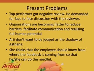 Present Problems
• Top performer got negative review. He demanded
for face to face discussion with the reviewer.
• Organisations are becoming flatter to reduce
barriers, facilitate communication and realising
full human potential.
• Arti don’t want to be judged as the shadow of
Asthana.
• She thinks that the employee should know from
where the feedback is coming from so that
he/she can do the needful.
 