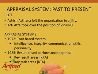 APPRAISAL SYSTEM: PAST TO PRESENT
• Ashish Asthana left the organisation in a jiffy.
• Arti Atre took over the position of VP-HRD.
APPRASIAL SYSTEMS
• 1972: Trait based system
 Intelligence, integrity, communication skills,
personality.
• 1985: Result based performance appraisal
 Key result areas (KRA)
 Key task areas (KTA)
PLOT
 