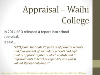 Appraisal – Waihi
College
In 2014 ERO released a report into school
appraisal.
It said…
“ERO found that only 20 percent of primary schools
and four percent of secondary schools had high
quality appraisal systems which contributed to
improvements in teacher capability and which
valued student outcomes.”
Copy saved in S:AdministrationPDstaff presentationsAppraisal Waihi College Intro 27tth May 2014.pptx
 