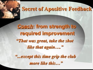 Secret of Apositive Feedback “ That was great, take the shot  like that again….” “ ...except this time grip the club  more like this…” Coach : from strength to  required improvement 