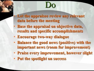 Do Let the appraisee review any relevant data before the meeting Base the appraisal on objective data, results and specific accomplishments Encourage two-way dialogue Balance the good news (positive) with the important news (room for improvement) Praise every improvement, however slight Put the spotlight on success 