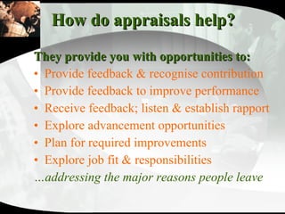 How do appraisals help? They provide you with opportunities to:   Provide feedback & recognise contribution Provide feedback to improve performance Receive feedback; listen & establish rapport Explore advancement opportunities Plan for required improvements Explore job fit & responsibilities … addressing the major reasons people leave 