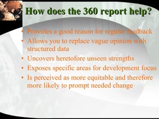 How does the 360 report help?  Provides a good reason for regular feedback Allows you to replace vague opinion with structured data  Uncovers heretofore unseen strengths Exposes specific areas for development focus Is perceived as more equitable and therefore more likely to prompt needed change 