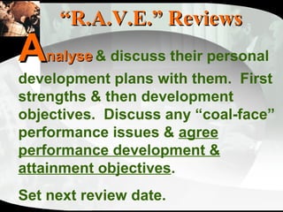 “ R.A.V.E.” Reviews A nalyse   & discuss their personal development plans with them.  First strengths & then development objectives.  Discuss any “coal-face” performance issues &  agree performance development & attainment objectives .  Set next review date. 