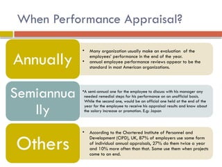When Performance Appraisal?
• Many organization usually make an evaluation of the
employees’ performance in the end of the year.
• annual employee performance reviews appear to be the
standard in most American organizations.
Annually
•A semi-annual one for the employee to discuss with his manager any
needed remedial steps for his performance on an unofficial basis.
While the second one, would be an official one held at the end of the
year for the employee to receive his appraisal results and know about
the salary increase or promotion. E.g: Japan
Semiannua
lly
• According to the Chartered Institute of Personnel and
Development (CIPD), UK, 87% of employers use some form
of individual annual appraisals, 27% do them twice a year
and 10% more often than that. Some use them when projects
come to an end.
Others
 