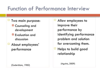 Function of Performance Interview
 Two main purpose:
 Counseling and
development
 Evaluation and
discussion
 About employees’
performance
(Cederblom, 1982)
 Allow employees to
improve their
performance by
identifying performance
problem and solution
for overcoming them.
 Helps to build good
relationship
(Aguinis, 2009)
 