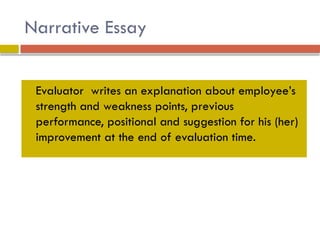 Narrative Essay
 Evaluator writes an explanation about employee’s
strength and weakness points, previous
performance, positional and suggestion for his (her)
improvement at the end of evaluation time.
 