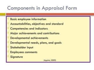 Components in Appraisal Form
 Basic employee information
 Accountabilities, objectives and standard
 Competencies and indicators
 Major achievements and contributions
 Developmental achievements
 Developmental needs, plans, and goals
 Stakeholder input
 Employees comments
 Signature
(Aguinis, 2009)
 