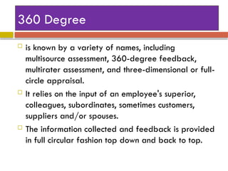 360 Degree
 is known by a variety of names, including
multisource assessment, 360-degree feedback,
multirater assessment, and three-dimensional or full-
circle appraisal.
 It relies on the input of an employee's superior,
colleagues, subordinates, sometimes customers,
suppliers and/or spouses.
 The information collected and feedback is provided
in full circular fashion top down and back to top.
 