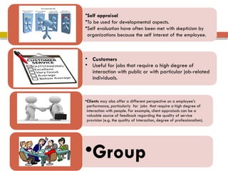 •Self appraisal
•To be used for developmental aspects.
•Self evaluation have often been met with skepticism by
organizations because the self interest of the employee.
Self
• Customers
• Useful for jobs that require a high degree of
interaction with public or with particular job-related
individuals.
Customers
•Clients may also offer a different perspective on a employee’s
performance, particularly for jobs that require a high degree of
interaction with people. For example, client appraisals can be a
valuable source of feedback regarding the quality of service
provision (e.g. the quality of interaction, degree of professionalism).
•Group
 