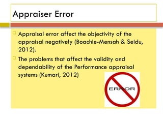 Appraiser Error
 Appraisal error affect the objectivity of the
appraisal negatively (Boachie-Mensah & Seidu,
2012).
 The problems that affect the validity and
dependability of the Performance appraisal
systems (Kumari, 2012)
 
