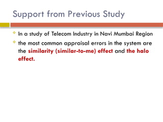 Support from Previous Study
 In a study of Telecom Industry in Navi Mumbai Region
 the most common appraisal errors in the system are
the similarity (similar-to-me) effect and the halo
effect.
 