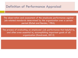 Definition of Performance Appraisal
The observation and assessment of the employee performance against
job-related standards determined by the organization over a certain
period (Eichel and Bender, 1984).
The process of evaluating on employee’s job performance that helpful to,
and often even essential to, accomplishing important goals of all
organization (Kondrasuk, 2012)
 