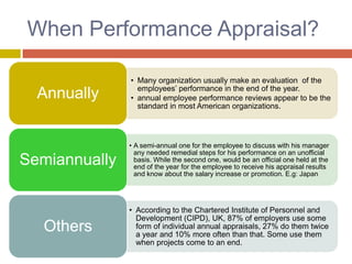 When Performance Appraisal?
Annually

• Many organization usually make an evaluation of the
employees’ performance in the end of the year.
• annual employee performance reviews appear to be the
standard in most American organizations.

Semiannually

• A semi-annual one for the employee to discuss with his manager
any needed remedial steps for his performance on an unofficial
basis. While the second one, would be an official one held at the
end of the year for the employee to receive his appraisal results
and know about the salary increase or promotion. E.g: Japan

Others

• According to the Chartered Institute of Personnel and
Development (CIPD), UK, 87% of employers use some
form of individual annual appraisals, 27% do them twice
a year and 10% more often than that. Some use them
when projects come to an end.

 