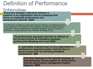 Definition of Performance
Interviewinterviews between a
Recurrent strategic
superior in an organization and an employee that
focus on employee performance and
development (Asmuß, 2008)
The interview constitutes a discussion session between an employee and his
or her supervisor with respect to the employee’s results during the period of
evaluation, focusing especially on employee progress, aims, and needs at
work (Anne Linnaa, Elovainio, Bos, Kivimäki, & Penttia, 2012)

The performance appraisal interview is defined as

the formal process of evaluating employee
performance (Keeping and Levy 2000)

A potentially important part of any organization’s
performance appraisal system that function in
several ways such as providing feedback
(Cederblom, 1982)
A formal meetings for the specific purpose of
discussing the various aspect of performance
and the performance management system
(Aguinis, 2009)

 