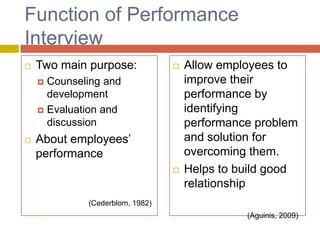 Function of Performance
Interview


Two main purpose:



Counseling and
development
 Evaluation and
discussion




About employees’
performance


Allow employees to
improve their
performance by
identifying
performance problem
and solution for
overcoming them.
Helps to build good
relationship

(Cederblom, 1982)
(Aguinis, 2009)

 